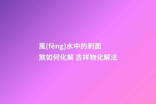 風(fēng)水中的刺面煞如何化解 吉祥物化解法